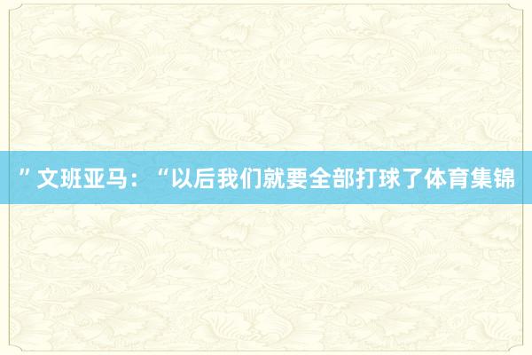 ”文班亚马：“以后我们就要全部打球了体育集锦