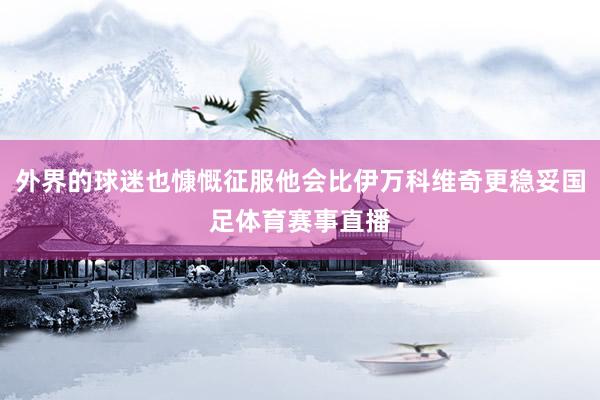 外界的球迷也慷慨征服他会比伊万科维奇更稳妥国足体育赛事直播
