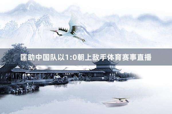 匡助中国队以1:0朝上敌手体育赛事直播