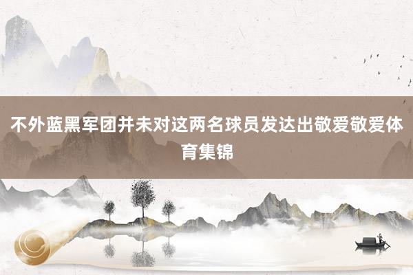 不外蓝黑军团并未对这两名球员发达出敬爱敬爱体育集锦