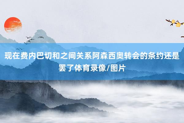 现在费内巴切和之间关系阿森西奥转会的条约还是罢了体育录像/图片