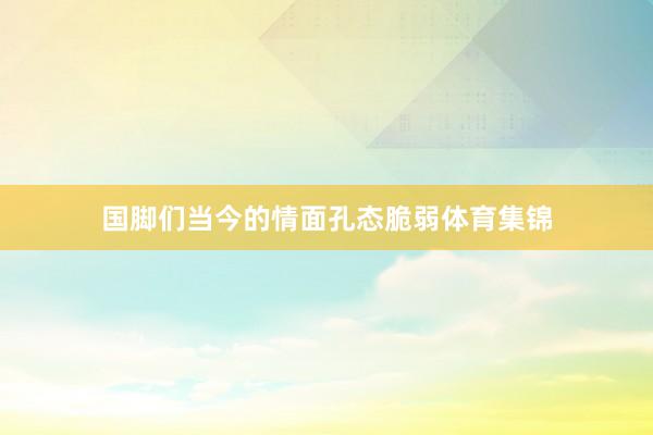 国脚们当今的情面孔态脆弱体育集锦