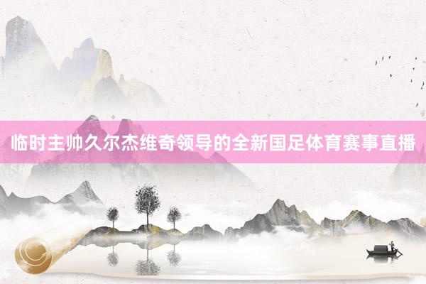 临时主帅久尔杰维奇领导的全新国足体育赛事直播