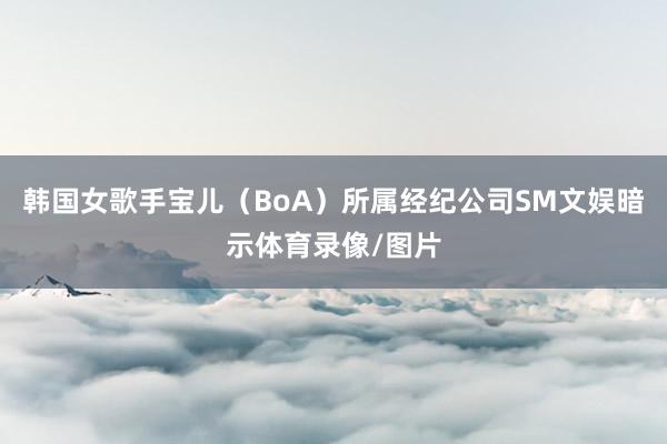 韩国女歌手宝儿（BoA）所属经纪公司SM文娱暗示体育录像/图片