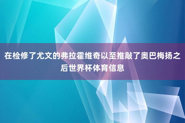 在检修了尤文的弗拉霍维奇以至推敲了奥巴梅扬之后世界杯体育信息