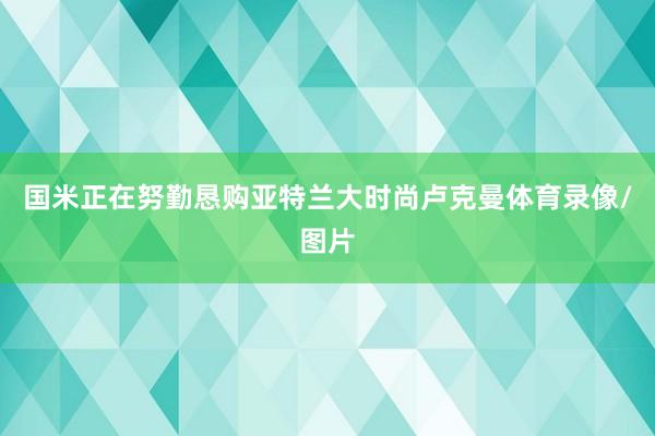 国米正在努勤恳购亚特兰大时尚卢克曼体育录像/图片