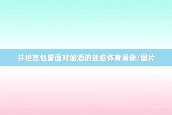 并坦言他曾面对酗酒的迷惑体育录像/图片