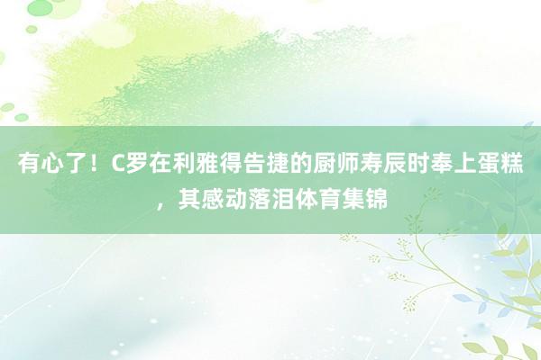 有心了！C罗在利雅得告捷的厨师寿辰时奉上蛋糕，其感动落泪体育集锦