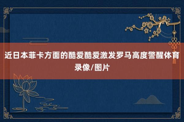 近日本菲卡方面的酷爱酷爱激发罗马高度警醒体育录像/图片
