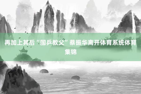 再加上其后“国乒教父”蔡振华离开体育系统体育集锦
