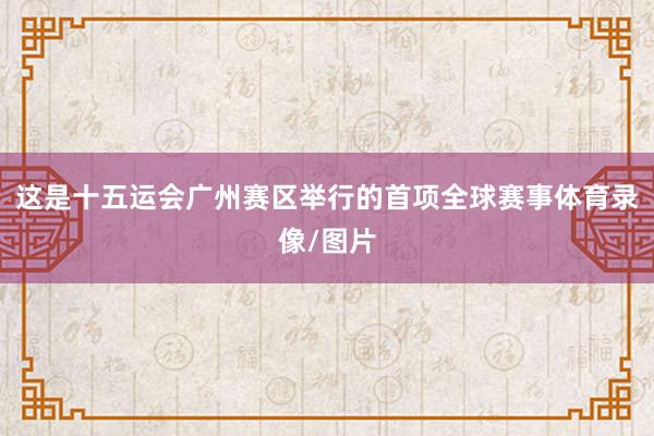 这是十五运会广州赛区举行的首项全球赛事体育录像/图片