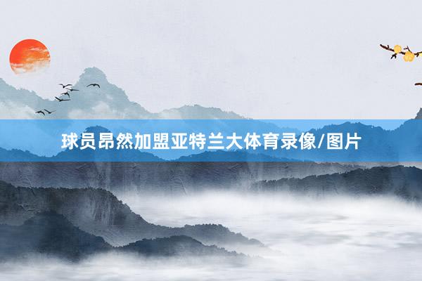 球员昂然加盟亚特兰大体育录像/图片