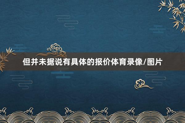 但并未据说有具体的报价体育录像/图片