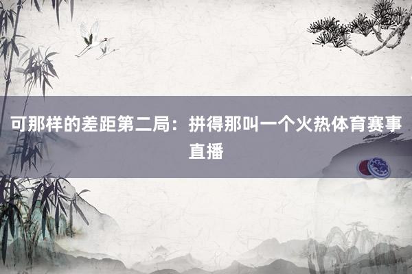 可那样的差距第二局：拼得那叫一个火热体育赛事直播