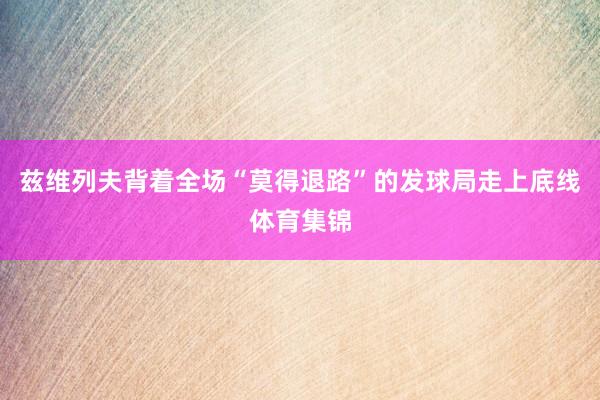 兹维列夫背着全场“莫得退路”的发球局走上底线体育集锦