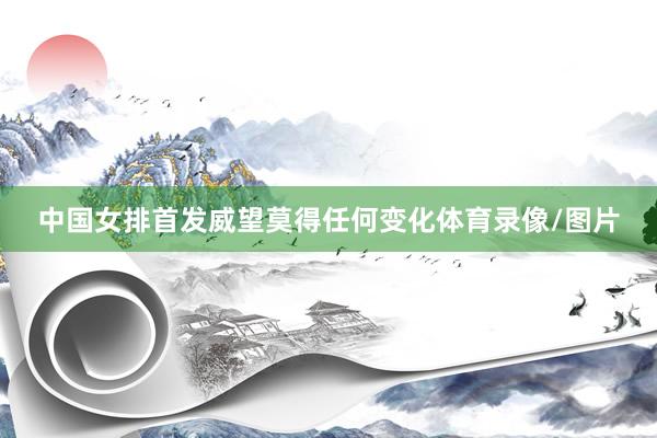 中国女排首发威望莫得任何变化体育录像/图片
