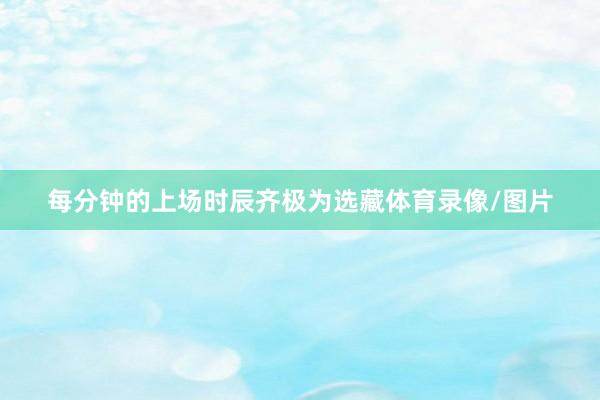 每分钟的上场时辰齐极为选藏体育录像/图片