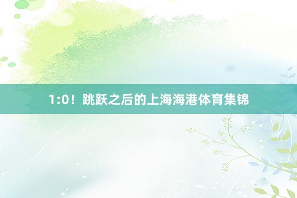 1:0！跳跃之后的上海海港体育集锦