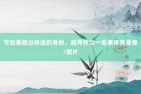 可如果跳出球迷的身份、越界作念一些事体育录像/图片