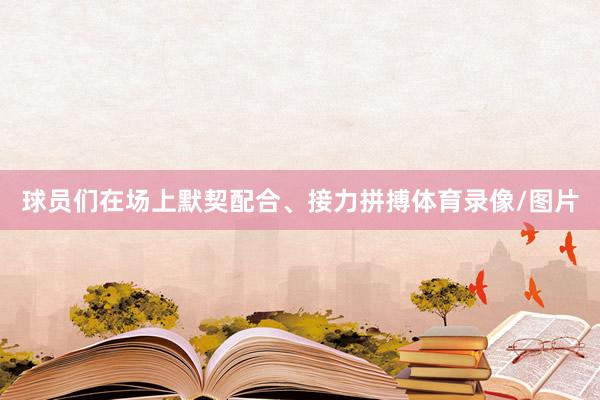 球员们在场上默契配合、接力拼搏体育录像/图片