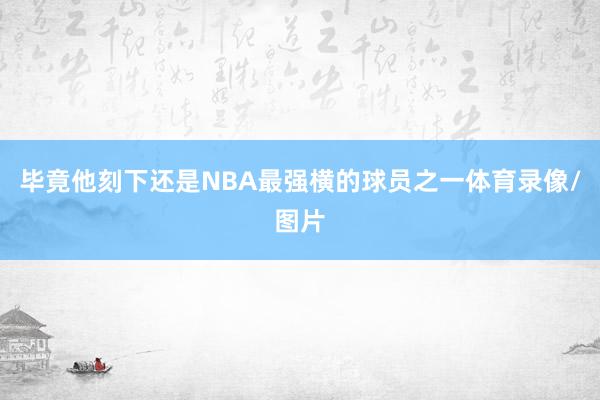 毕竟他刻下还是NBA最强横的球员之一体育录像/图片