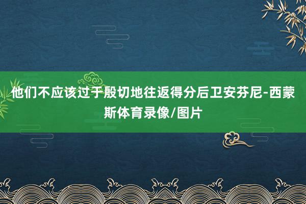 他们不应该过于殷切地往返得分后卫安芬尼-西蒙斯体育录像/图片