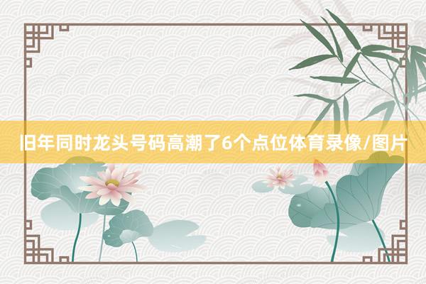 旧年同时龙头号码高潮了6个点位体育录像/图片