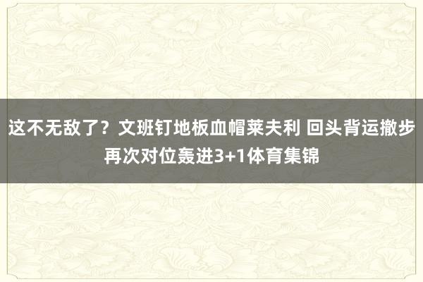 这不无敌了？文班钉地板血帽莱夫利 回头背运撤步再次对位轰进3+1体育集锦