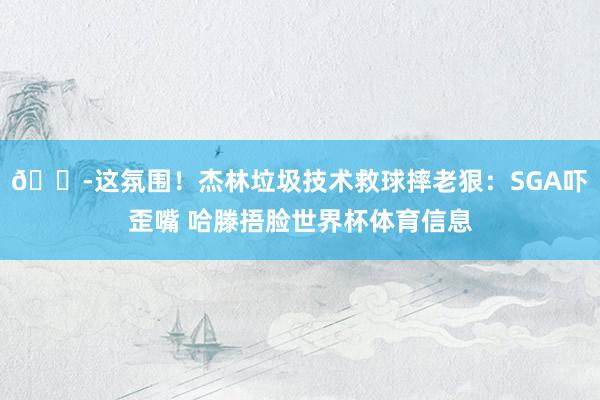 😭这氛围！杰林垃圾技术救球摔老狠：SGA吓歪嘴 哈滕捂脸世界杯体育信息