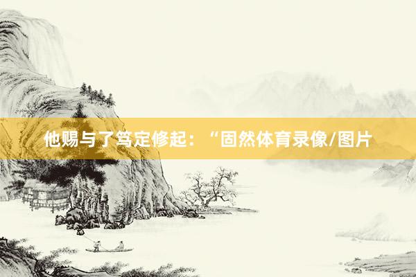 他赐与了笃定修起：“固然体育录像/图片