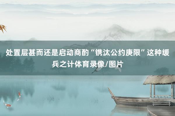处置层甚而还是启动商酌“镌汰公约庚限”这种缓兵之计体育录像/图片