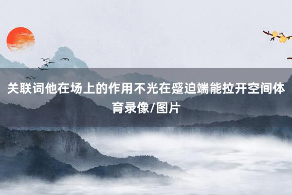 关联词他在场上的作用不光在蹙迫端能拉开空间体育录像/图片
