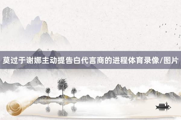莫过于谢娜主动提告白代言商的进程体育录像/图片