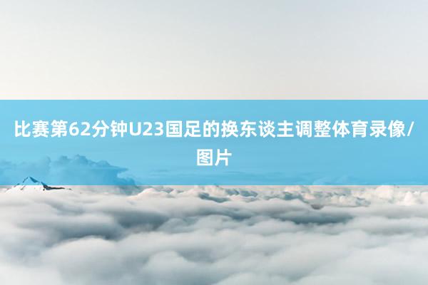 比赛第62分钟U23国足的换东谈主调整体育录像/图片