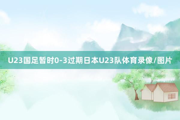 U23国足暂时0-3过期日本U23队体育录像/图片