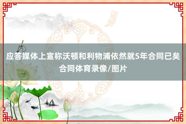 应答媒体上宣称沃顿和利物浦依然就5年合同已矣合同体育录像/图片
