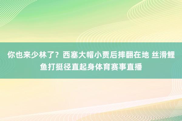 你也来少林了？西塞大帽小贾后摔翻在地 丝滑鲤鱼打挺径直起身体育赛事直播