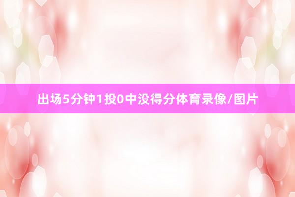 出场5分钟1投0中没得分体育录像/图片