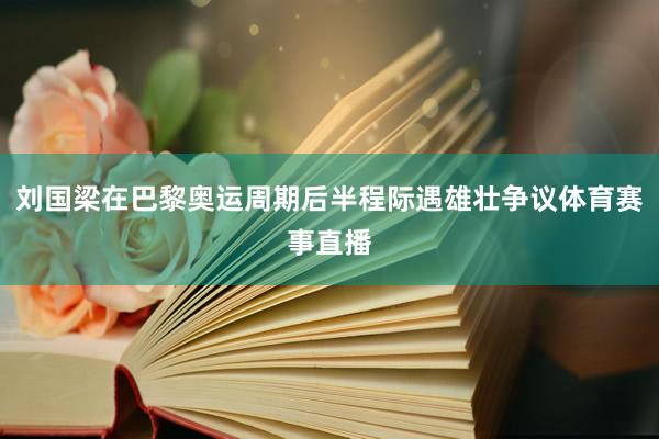 刘国梁在巴黎奥运周期后半程际遇雄壮争议体育赛事直播
