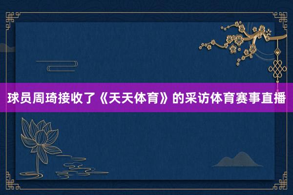 球员周琦接收了《天天体育》的采访体育赛事直播