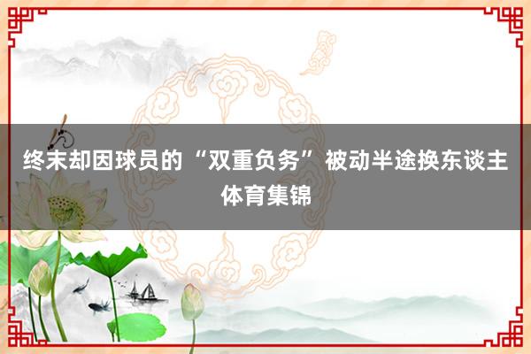 终末却因球员的 “双重负务” 被动半途换东谈主体育集锦