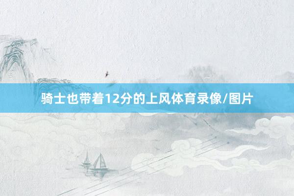 骑士也带着12分的上风体育录像/图片