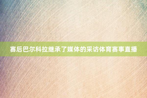 赛后巴尔科拉继承了媒体的采访体育赛事直播