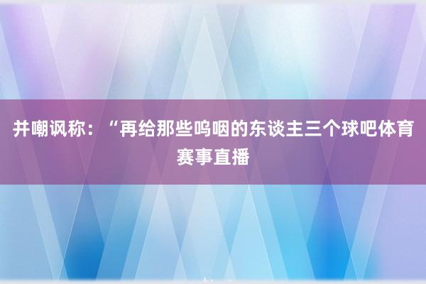 并嘲讽称：“再给那些呜咽的东谈主三个球吧体育赛事直播