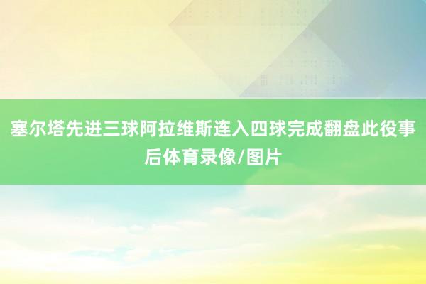塞尔塔先进三球阿拉维斯连入四球完成翻盘此役事后体育录像/图片