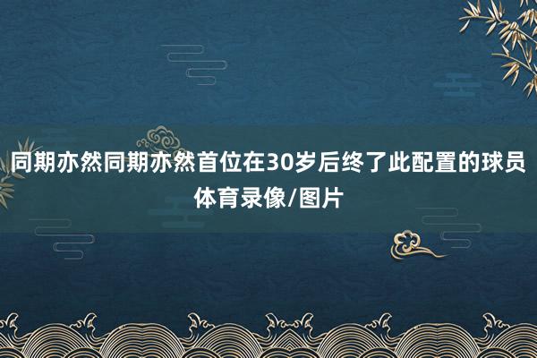 同期亦然同期亦然首位在30岁后终了此配置的球员体育录像/图片