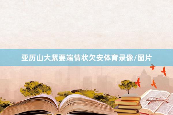 亚历山大紧要端情状欠安体育录像/图片