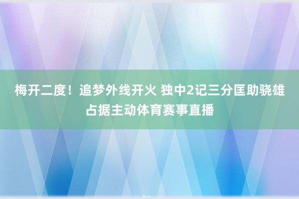 梅开二度！追梦外线开火 独中2记三分匡助骁雄占据主动体育赛事直播