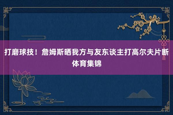 打磨球技！詹姆斯晒我方与友东谈主打高尔夫片断体育集锦