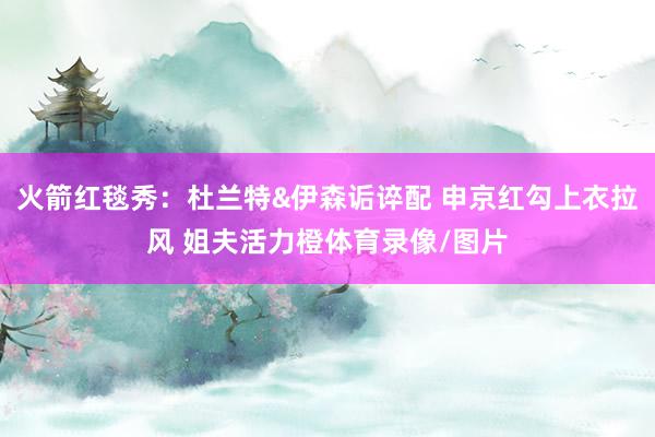 火箭红毯秀：杜兰特&伊森诟谇配 申京红勾上衣拉风 姐夫活力橙体育录像/图片